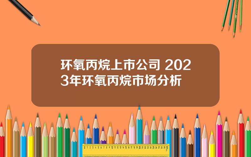 环氧丙烷上市公司 2023年环氧丙烷市场分析